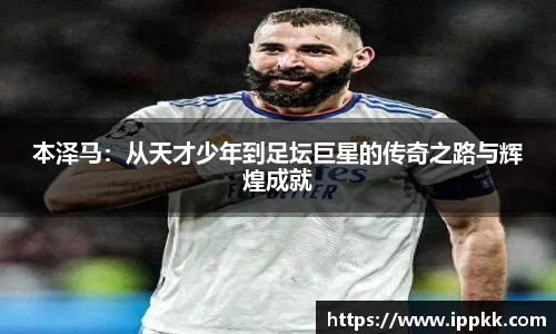 本泽马：从天才少年到足坛巨星的传奇之路与辉煌成就