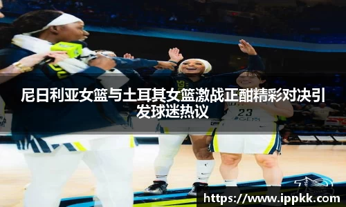 尼日利亚女篮与土耳其女篮激战正酣精彩对决引发球迷热议