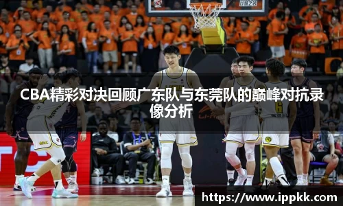 CBA精彩对决回顾广东队与东莞队的巅峰对抗录像分析